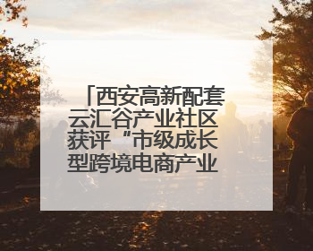 西安高新配套云汇谷产业社区获评“市级成长型跨境电商产业园”
