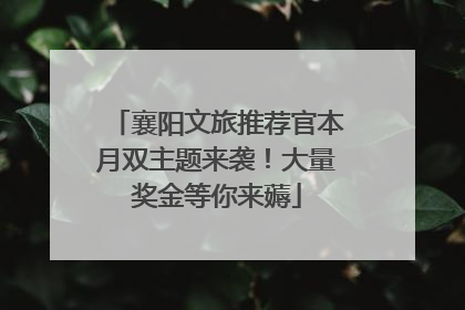 襄阳文旅推荐官本月双主题来袭！大量奖金等你来薅