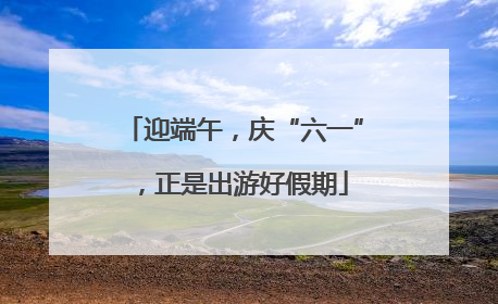 迎端午，庆“六一”，正是出游好假期