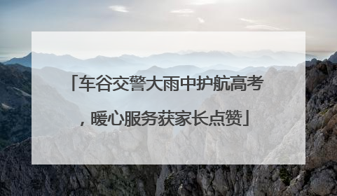 车谷交警大雨中护航高考，暖心服务获家长点赞