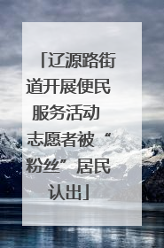辽源路街道开展便民服务活动 志愿者被“粉丝”居民认出
