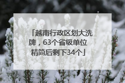 越南行政区划大洗牌，63个省级单位精简后剩下34个