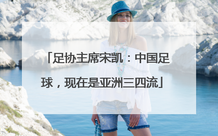 足协主席宋凯：中国足球，现在是亚洲三四流