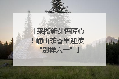 采撷新芽悟匠心！崂山茶香里迎接“别样六一”