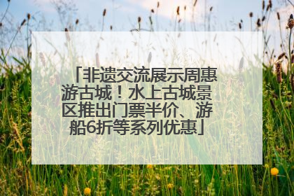 非遗交流展示周惠游古城！水上古城景区推出门票半价、游船6折等系列优惠