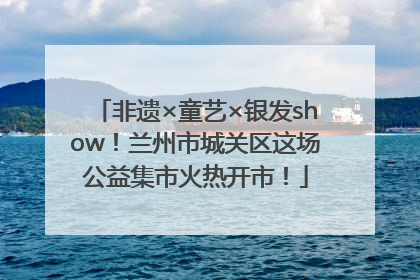非遗×童艺×银发show！兰州市城关区这场公益集市火热开市！