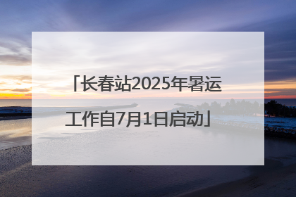 长春站2025年暑运工作自7月1日启动