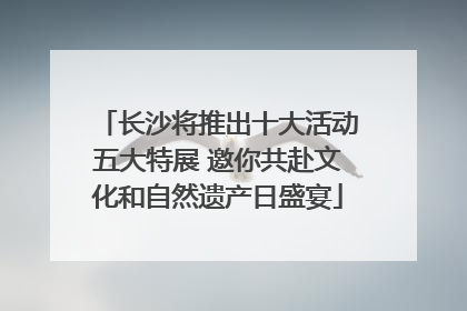 长沙将推出十大活动五大特展 邀你共赴文化和自然遗产日盛宴