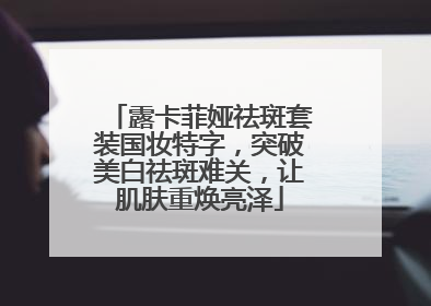 露卡菲娅祛斑套装国妆特字，突破美白祛斑难关，让肌肤重焕亮泽