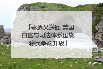驱逐又送回 美国白宫与司法体系围绕移民争端升级
