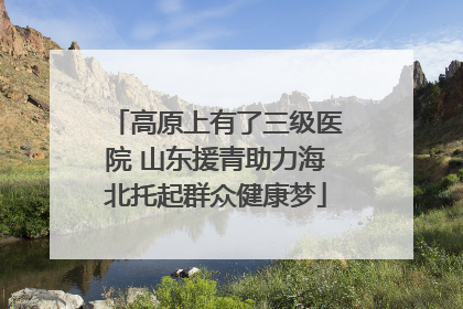 高原上有了三级医院 山东援青助力海北托起群众健康梦