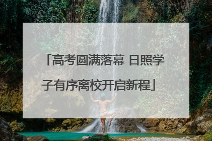 高考圆满落幕 日照学子有序离校开启新程