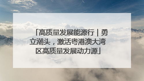 高质量发展能源行｜勇立潮头，激活粤港澳大湾区高质量发展动力源