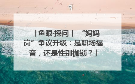 鱼眼·探问丨 “妈妈岗”争议升级：是职场福音，还是性别枷锁？