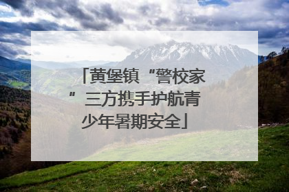 黄堡镇“警校家”三方携手护航青少年暑期安全