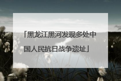 黑龙江黑河发现多处中国人民抗日战争遗址