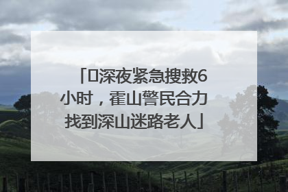 ﻿深夜紧急搜救6小时，霍山警民合力找到深山迷路老人