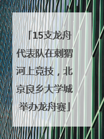15支龙舟代表队在刺猬河上竞技，北京良乡大学城举办龙舟赛
