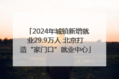 2024年城镇新增就业29.9万人 北京打造“家门口”就业中心