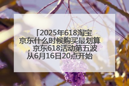 2025年618淘宝京东什么时候购买最划算，京东618活动第五波从6月16日20点开始最便宜优惠！