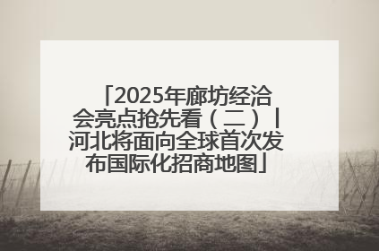 2025年廊坊经洽会亮点抢先看（二）丨河北将面向全球首次发布国际化招商地图