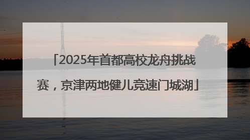 2025年首都高校龙舟挑战赛，京津两地健儿竞速门城湖