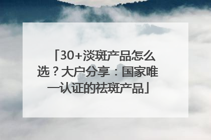 30+淡斑产品怎么选？大户分享：国家唯一认证的祛斑产品