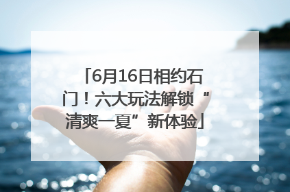 6月16日相约石门！六大玩法解锁“清爽一夏”新体验