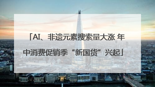 AI、非遗元素搜索量大涨 年中消费促销季“新国货”兴起
